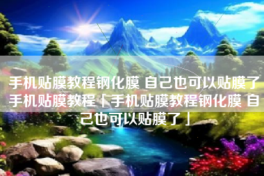 手机贴膜教程钢化膜 自己也可以贴膜了手机贴膜教程「手机贴膜教程钢化膜 自己也可以贴膜了」