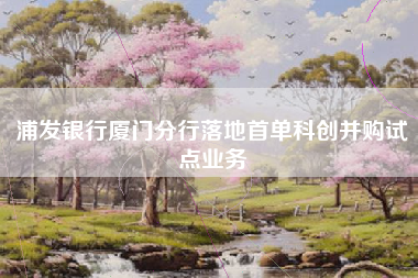 浦发银行厦门分行落地首单科创并购试点业务
